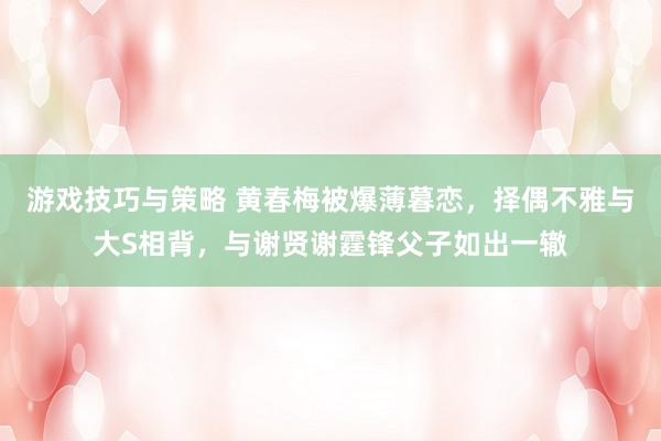 游戏技巧与策略 黄春梅被爆薄暮恋，择偶不雅与大S相背，与谢贤谢霆锋父子如出一辙