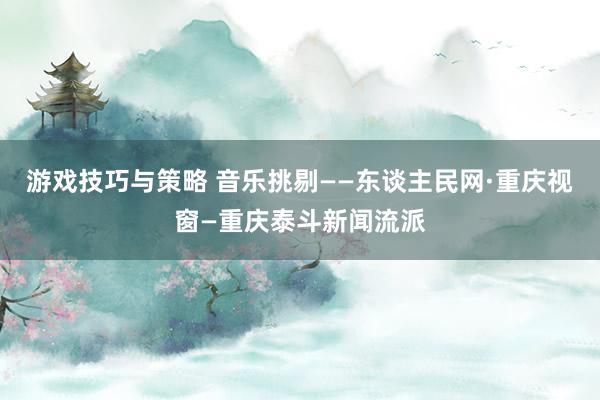 游戏技巧与策略 音乐挑剔——东谈主民网·重庆视窗—重庆泰斗新闻流派