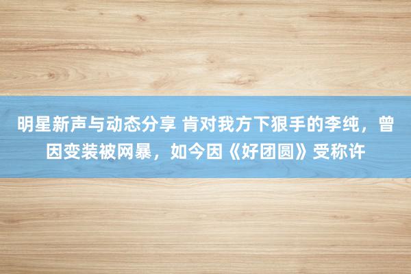 明星新声与动态分享 肯对我方下狠手的李纯，曾因变装被网暴，如今因《好团圆》受称许