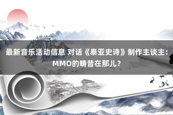 最新音乐活动信息 对话《泰亚史诗》制作主谈主：MMO的畴昔在那儿？