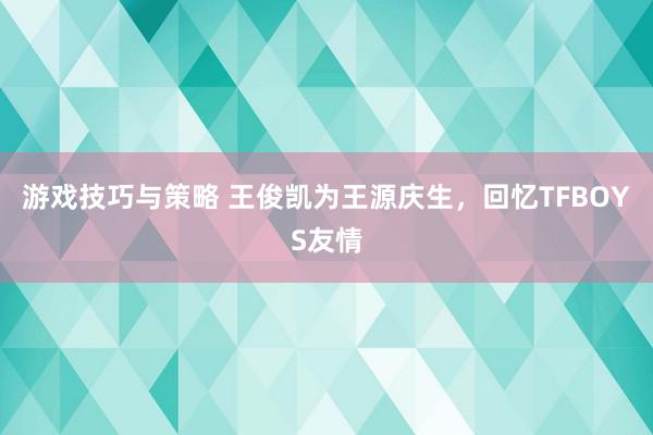 游戏技巧与策略 王俊凯为王源庆生，回忆TFBOYS友情