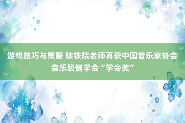 游戏技巧与策略 陕铁院老师再获中国音乐家协会音乐驳倒学会“学会奖”