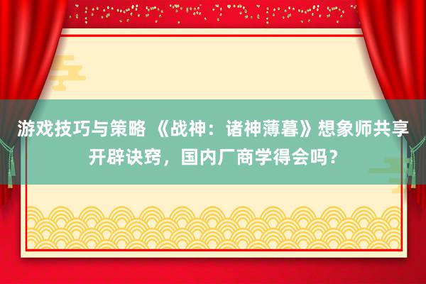 游戏技巧与策略 《战神：诸神薄暮》想象师共享开辟诀窍，国内厂商学得会吗？