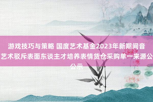 游戏技巧与策略 国度艺术基金2023年新期间音乐艺术驳斥表面东谈主才培养表情货仓采购单一来源公示