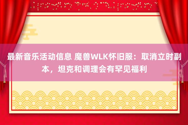 最新音乐活动信息 魔兽WLK怀旧服：取消立时副本，坦克和调理会有罕见福利