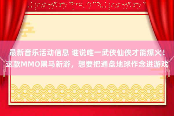 最新音乐活动信息 谁说唯一武侠仙侠才能爆火！这款MMO黑马新游，想要把通盘地球作念进游戏