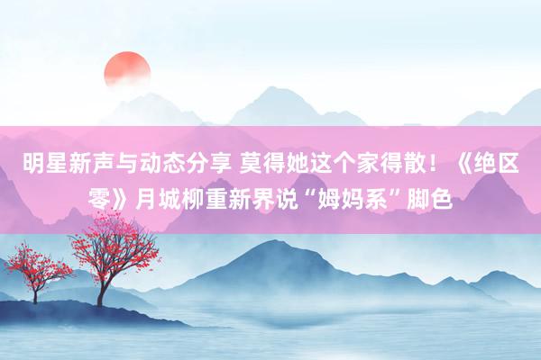 明星新声与动态分享 莫得她这个家得散！《绝区零》月城柳重新界说“姆妈系”脚色