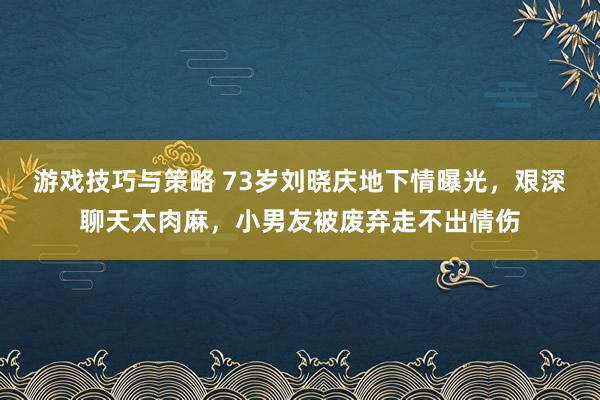 游戏技巧与策略 73岁刘晓庆地下情曝光，艰深聊天太肉麻，小男友被废弃走不出情伤