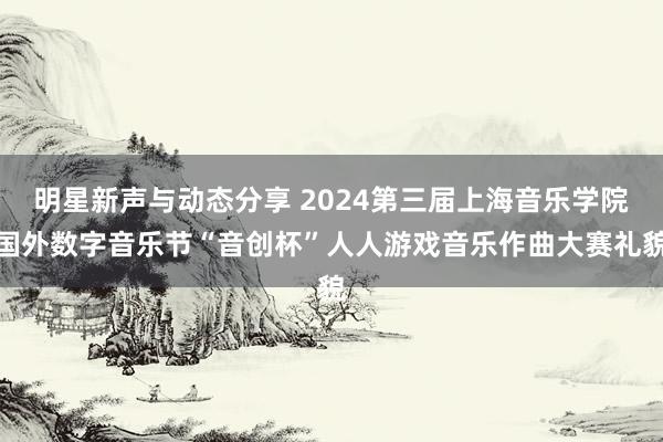 明星新声与动态分享 2024第三届上海音乐学院国外数字音乐节“音创杯”人人游戏音乐作曲大赛礼貌