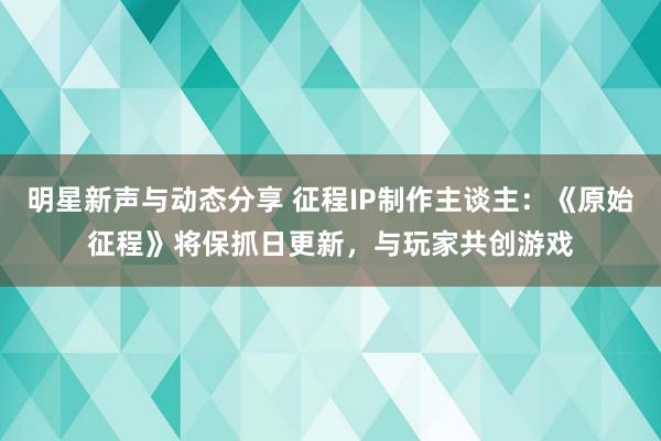 明星新声与动态分享 征程IP制作主谈主：《原始征程》将保抓日更新，与玩家共创游戏