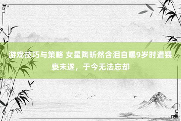 游戏技巧与策略 女星陶昕然含泪自曝9岁时遭猥亵未遂，于今无法忘却