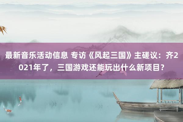 最新音乐活动信息 专访《风起三国》主磋议：齐2021年了，三国游戏还能玩出什么新项目？