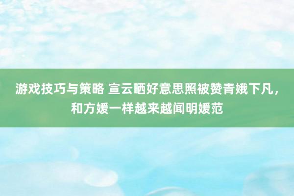 游戏技巧与策略 宣云晒好意思照被赞青娥下凡，和方媛一样越来越闻明媛范