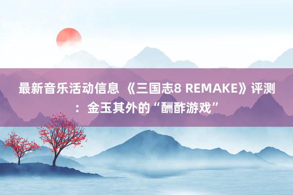 最新音乐活动信息 《三国志8 REMAKE》评测：金玉其外的“酬酢游戏”