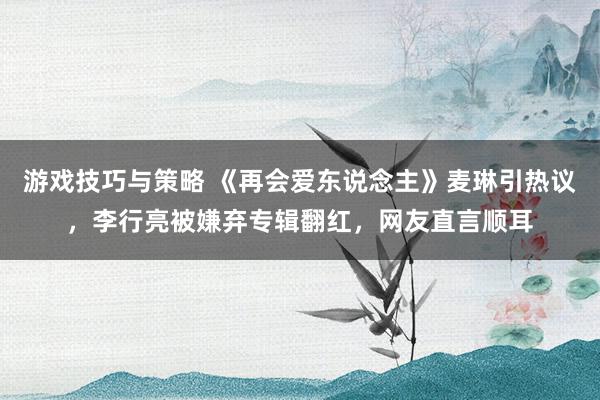 游戏技巧与策略 《再会爱东说念主》麦琳引热议，李行亮被嫌弃专辑翻红，网友直言顺耳