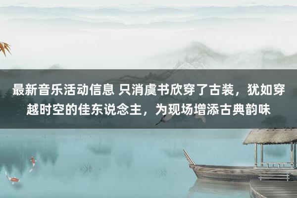 最新音乐活动信息 只消虞书欣穿了古装，犹如穿越时空的佳东说念主，为现场增添古典韵味