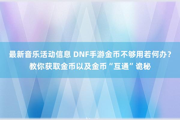 最新音乐活动信息 DNF手游金币不够用若何办？教你获取金币以及金币“互通”诡秘