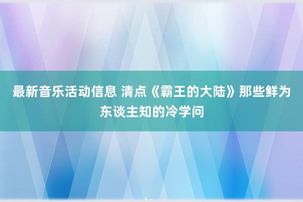 最新音乐活动信息 清点《霸王的大陆》那些鲜为东谈主知的冷学问