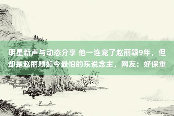 明星新声与动态分享 他一连宠了赵丽颖9年，但却是赵丽颖如今最怕的东说念主，网友：好保重