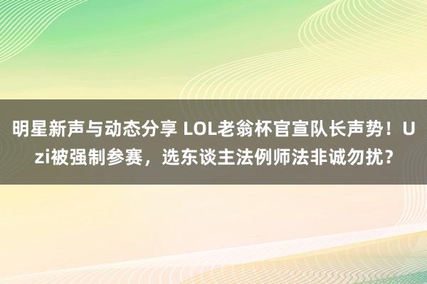 明星新声与动态分享 LOL老翁杯官宣队长声势！Uzi被强制参赛，选东谈主法例师法非诚勿扰？