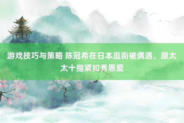 游戏技巧与策略 陈冠希在日本逛街被偶遇，跟太太十指紧扣秀恩爱