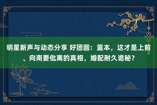 明星新声与动态分享 好团圆：蓝本，这才是上前、向南要仳离的真相，婚配耐久诡秘？