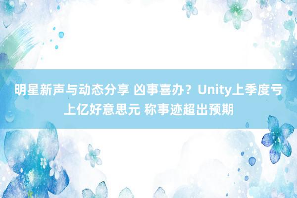 明星新声与动态分享 凶事喜办？Unity上季度亏上亿好意思元 称事迹超出预期