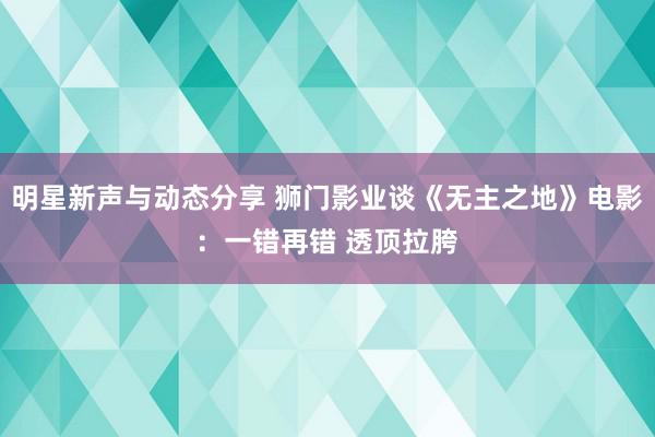 明星新声与动态分享 狮门影业谈《无主之地》电影：一错再错 透顶拉胯