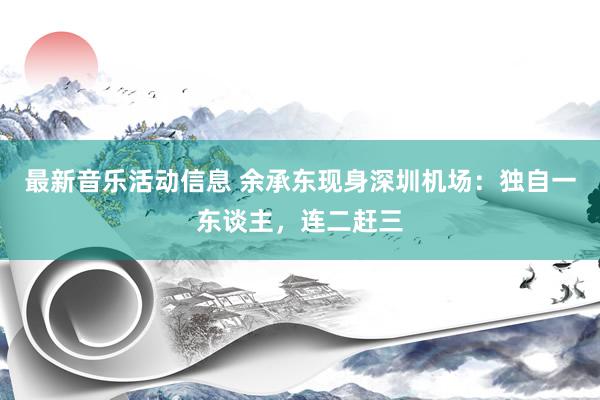 最新音乐活动信息 余承东现身深圳机场：独自一东谈主，连二赶三