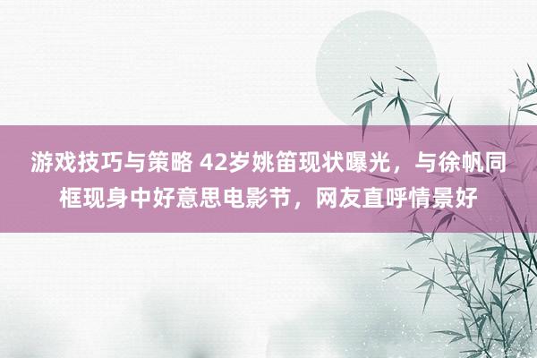 游戏技巧与策略 42岁姚笛现状曝光，与徐帆同框现身中好意思电影节，网友直呼情景好