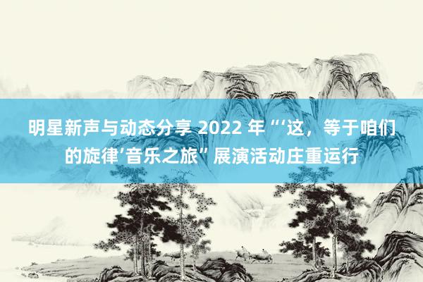 明星新声与动态分享 2022 年“‘这，等于咱们的旋律’音乐之旅”展演活动庄重运行