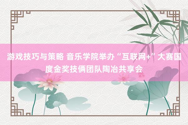 游戏技巧与策略 音乐学院举办“互联网+”大赛国度金奖技俩团队陶冶共享会