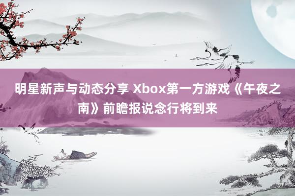 明星新声与动态分享 Xbox第一方游戏《午夜之南》前瞻报说念行将到来