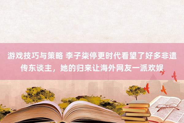 游戏技巧与策略 李子柒停更时代看望了好多非遗传东谈主，她的归来让海外网友一派欢娱