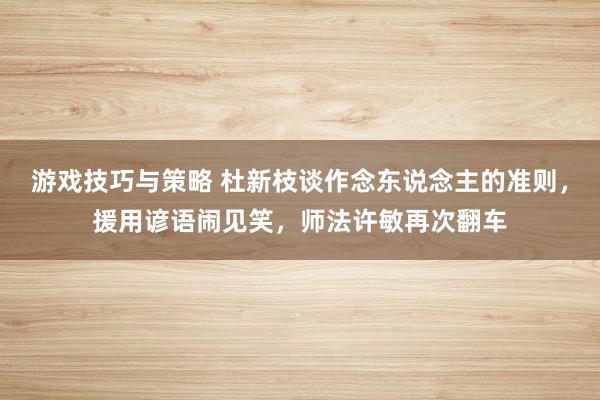 游戏技巧与策略 杜新枝谈作念东说念主的准则，援用谚语闹见笑，师法许敏再次翻车