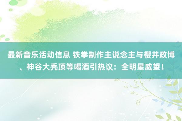 最新音乐活动信息 铁拳制作主说念主与樱井政博、神谷大秃顶等喝酒引热议：全明星威望！