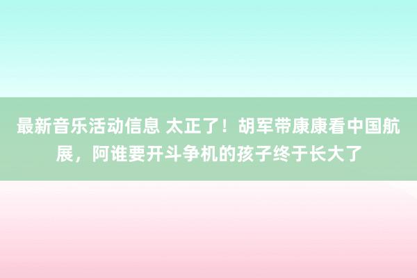 最新音乐活动信息 太正了！胡军带康康看中国航展，阿谁要开斗争机的孩子终于长大了