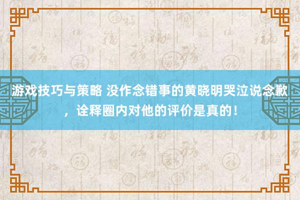 游戏技巧与策略 没作念错事的黄晓明哭泣说念歉，诠释圈内对他的评价是真的！