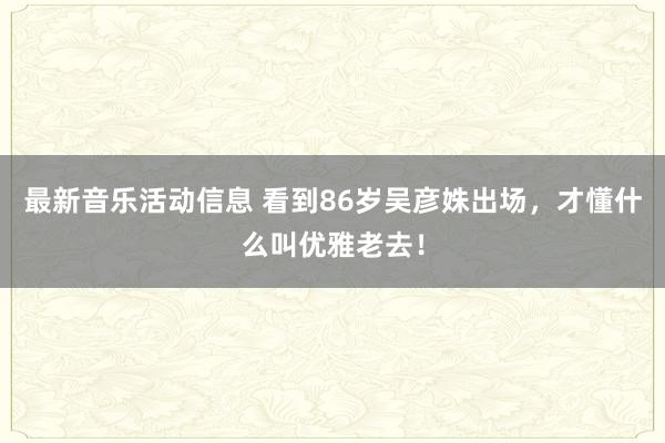 最新音乐活动信息 看到86岁吴彦姝出场，才懂什么叫优雅老去！