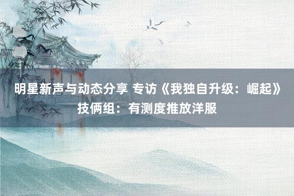 明星新声与动态分享 专访《我独自升级：崛起》技俩组：有测度推放洋服