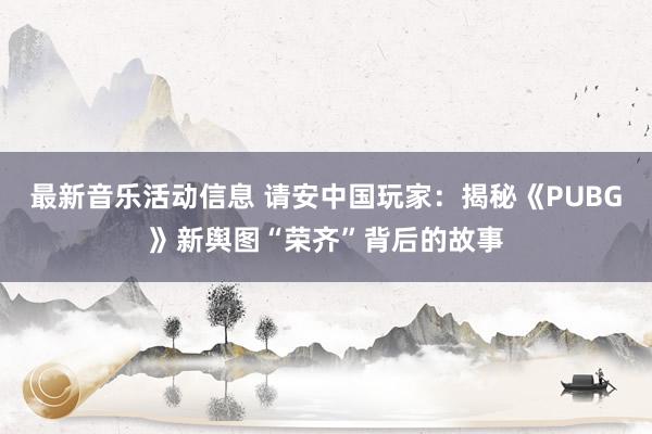 最新音乐活动信息 请安中国玩家：揭秘《PUBG》新舆图“荣齐”背后的故事