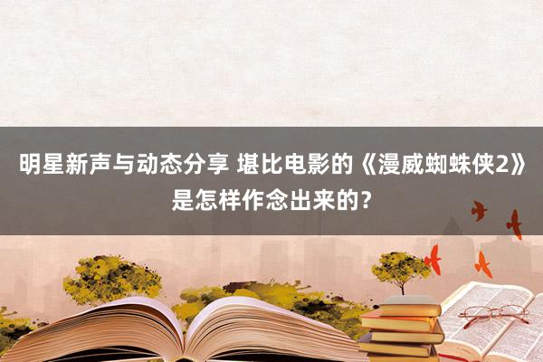 明星新声与动态分享 堪比电影的《漫威蜘蛛侠2》是怎样作念出来的？