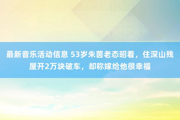 最新音乐活动信息 53岁朱茵老态昭着，住深山残屋开2万块破车，却称嫁给他很幸福