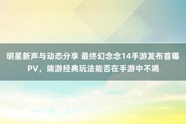 明星新声与动态分享 最终幻念念14手游发布首曝PV，端游经典玩法能否在手游中不竭