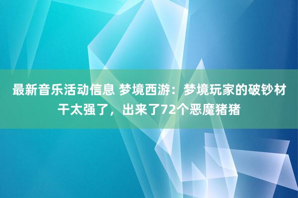 最新音乐活动信息 梦境西游：梦境玩家的破钞材干太强了，出来了72个恶魔猪猪