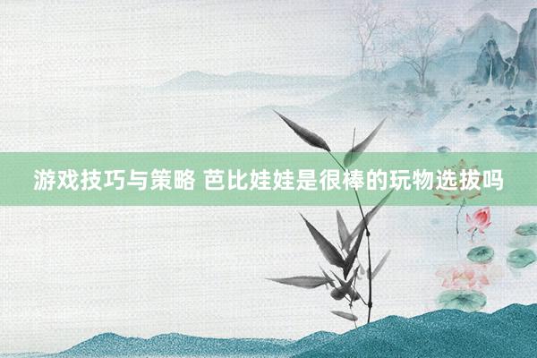 游戏技巧与策略 芭比娃娃是很棒的玩物选拔吗