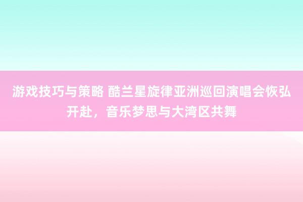 游戏技巧与策略 酷兰星旋律亚洲巡回演唱会恢弘开赴，音乐梦思与大湾区共舞