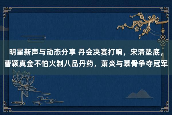 明星新声与动态分享 丹会决赛打响，宋清垫底，曹颖真金不怕火制八品丹药，萧炎与慕骨争夺冠军