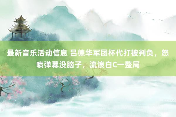 最新音乐活动信息 吕德华军团杯代打被判负，怒喷弹幕没脑子，流浪白C一整局