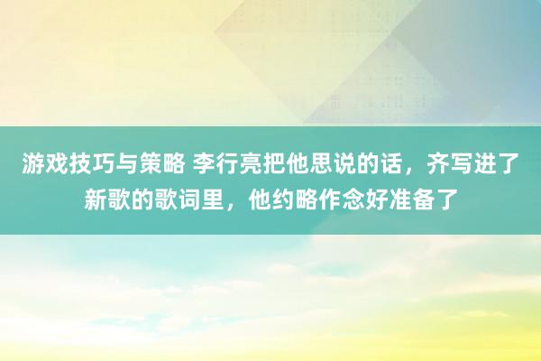 游戏技巧与策略 李行亮把他思说的话，齐写进了新歌的歌词里，他约略作念好准备了